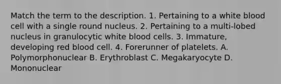 Match the term to the description. 1. Pertaining to a white blood cell with a single round nucleus. 2. Pertaining to a multi-lobed nucleus in granulocytic white blood cells. 3. Immature, developing red blood cell. 4. Forerunner of platelets. A. Polymorphonuclear B. Erythroblast C. Megakaryocyte D. Mononuclear