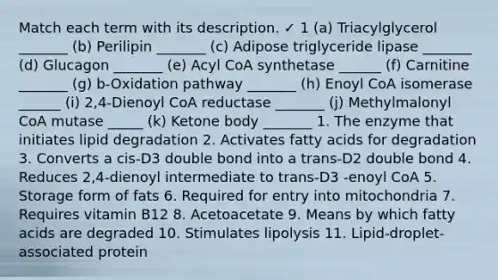 Match each term with its description. ✓ 1 (a) Triacylglycerol _______ (b) Perilipin _______ (c) Adipose triglyceride lipase _______ (d) Glucagon _______ (e) Acyl CoA synthetase ______ (f) Carnitine _______ (g) b-Oxidation pathway _______ (h) Enoyl CoA isomerase ______ (i) 2,4-Dienoyl CoA reductase _______ (j) Methylmalonyl CoA mutase _____ (k) Ketone body _______ 1. The enzyme that initiates lipid degradation 2. Activates fatty acids for degradation 3. Converts a cis-D3 double bond into a trans-D2 double bond 4. Reduces 2,4-dienoyl intermediate to trans-D3 -enoyl CoA 5. Storage form of fats 6. Required for entry into mitochondria 7. Requires vitamin B12 8. Acetoacetate 9. Means by which fatty acids are degraded 10. Stimulates lipolysis 11. Lipid-droplet-associated protein