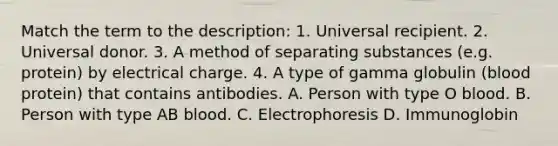 Match the term to the description: 1. Universal recipient. 2. Universal donor. 3. A method of separating substances (e.g. protein) by electrical charge. 4. A type of gamma globulin (blood protein) that contains antibodies. A. Person with type O blood. B. Person with type AB blood. C. Electrophoresis D. Immunoglobin