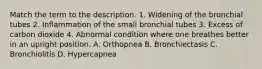 Match the term to the description. 1. Widening of the bronchial tubes 2. Inflammation of the small bronchial tubes 3. Excess of carbon dioxide 4. Abnormal condition where one breathes better in an upright position. A. Orthopnea B. Bronchiectasis C. Bronchiolitis D. Hypercapnea