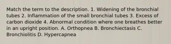 Match the term to the description. 1. Widening of the bronchial tubes 2. Inflammation of the small bronchial tubes 3. Excess of carbon dioxide 4. Abnormal condition where one breathes better in an upright position. A. Orthopnea B. Bronchiectasis C. Bronchiolitis D. Hypercapnea