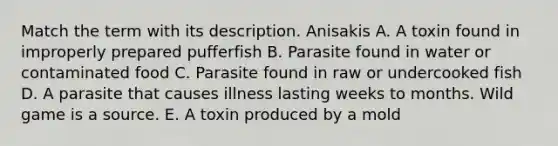 Match the term with its description. Anisakis A. A toxin found in improperly prepared pufferfish B. Parasite found in water or contaminated food C. Parasite found in raw or undercooked fish D. A parasite that causes illness lasting weeks to months. Wild game is a source. E. A toxin produced by a mold