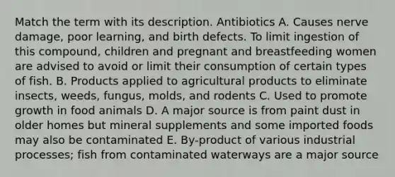 Match the term with its description. Antibiotics A. Causes nerve damage, poor learning, and birth defects. To limit ingestion of this compound, children and pregnant and breastfeeding women are advised to avoid or limit their consumption of certain types of fish. B. Products applied to agricultural products to eliminate insects, weeds, fungus, molds, and rodents C. Used to promote growth in food animals D. A major source is from paint dust in older homes but mineral supplements and some imported foods may also be contaminated E. By-product of various industrial processes; fish from contaminated waterways are a major source