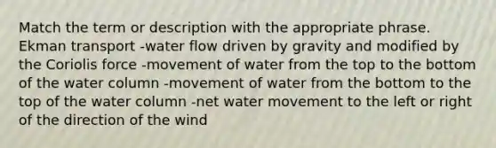 Match the term or description with the appropriate phrase. Ekman transport -water flow driven by gravity and modified by the Coriolis force -movement of water from the top to the bottom of the water column -movement of water from the bottom to the top of the water column -net water movement to the left or right of the direction of the wind