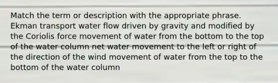 Match the term or description with the appropriate phrase. Ekman transport water flow driven by gravity and modified by the Coriolis force movement of water from the bottom to the top of the water column net <a href='https://www.questionai.com/knowledge/kNT0ald5rb-water-movement' class='anchor-knowledge'>water movement</a> to the left or right of the direction of the wind movement of water from the top to the bottom of the water column