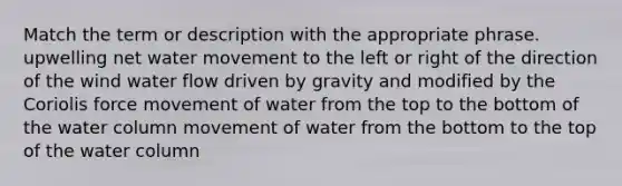 Match the term or description with the appropriate phrase. upwelling net <a href='https://www.questionai.com/knowledge/kNT0ald5rb-water-movement' class='anchor-knowledge'>water movement</a> to the left or right of the direction of the wind water flow driven by gravity and modified by the Coriolis force movement of water from the top to the bottom of the water column movement of water from the bottom to the top of the water column