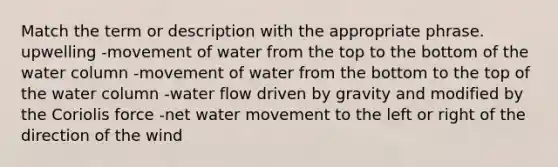 Match the term or description with the appropriate phrase. upwelling -movement of water from the top to the bottom of the water column -movement of water from the bottom to the top of the water column -water flow driven by gravity and modified by the Coriolis force -net water movement to the left or right of the direction of the wind