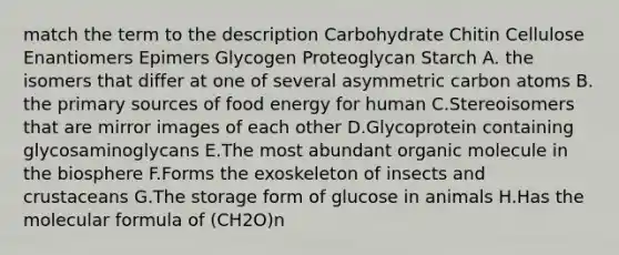 match the term to the description Carbohydrate Chitin Cellulose Enantiomers Epimers Glycogen Proteoglycan Starch A. the isomers that differ at one of several asymmetric carbon atoms B. the primary sources of food energy for human C.Stereoisomers that are mirror images of each other D.Glycoprotein containing glycosaminoglycans E.The most abundant organic molecule in the biosphere F.Forms the exoskeleton of insects and crustaceans G.The storage form of glucose in animals H.Has the molecular formula of (CH2O)n