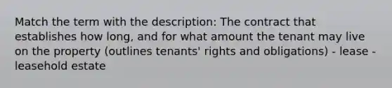 Match the term with the description: The contract that establishes how long, and for what amount the tenant may live on the property (outlines tenants' rights and obligations) - lease - leasehold estate