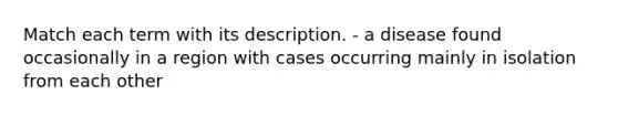 Match each term with its description. - a disease found occasionally in a region with cases occurring mainly in isolation from each other