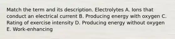 Match the term and its description. Electrolytes A. Ions that conduct an electrical current B. Producing energy with oxygen C. Rating of exercise intensity D. Producing energy without oxygen E. Work-enhancing