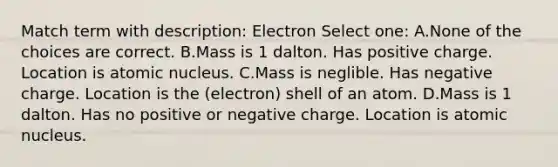 Match term with description: Electron Select one: A.None of the choices are correct. B.Mass is 1 dalton. Has positive charge. Location is atomic nucleus. C.Mass is neglible. Has negative charge. Location is the (electron) shell of an atom. D.Mass is 1 dalton. Has no positive or negative charge. Location is atomic nucleus.