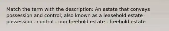 Match the term with the description: An estate that conveys possession and control; also known as a leasehold estate - possession - control - non freehold estate - freehold estate