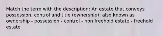 Match the term with the description: An estate that conveys possession, control and title (ownership); also known as ownership - possession - control - non freehold estate - freehold estate