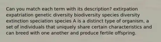 Can you match each term with its description? extirpation expatriation genetic diversity biodiversity species diversity extinction speciation species A is a distinct type of organism, a set of individuals that uniquely share certain characteristics and can breed with one another and produce fertile offspring.