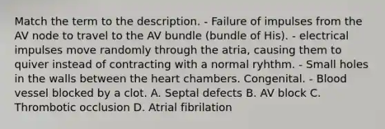 Match the term to the description. - Failure of impulses from the AV node to travel to the AV bundle (bundle of His). - electrical impulses move randomly through the atria, causing them to quiver instead of contracting with a normal ryhthm. - Small holes in the walls between the heart chambers. Congenital. - Blood vessel blocked by a clot. A. Septal defects B. AV block C. Thrombotic occlusion D. Atrial fibrilation