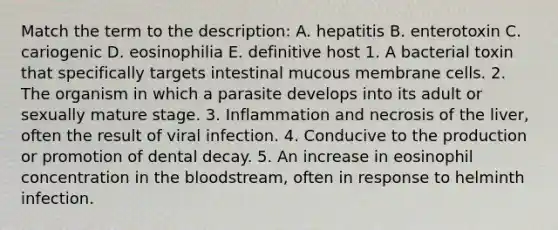 Match the term to the description: A. hepatitis B. enterotoxin C. cariogenic D. eosinophilia E. definitive host 1. A bacterial toxin that specifically targets intestinal mucous membrane cells. 2. The organism in which a parasite develops into its adult or sexually mature stage. 3. Inflammation and necrosis of the liver, often the result of viral infection. 4. Conducive to the production or promotion of dental decay. 5. An increase in eosinophil concentration in the bloodstream, often in response to helminth infection.