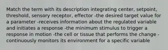 Match the term with its description integrating center, setpoint, threshold, sensory receptor, effector -the desired target value for a parameter -receives information about the regulated variable and initiates a response -the minimum stimulus to trigger a response in motion -the cell or tissue that performs the change -continuously monitors its environment for a specific variable