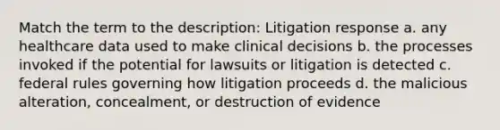 Match the term to the description: Litigation response a. any healthcare data used to make clinical decisions b. the processes invoked if the potential for lawsuits or litigation is detected c. federal rules governing how litigation proceeds d. the malicious alteration, concealment, or destruction of evidence