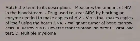 Match the term to its description. - Measures the amount of HIV in <a href='https://www.questionai.com/knowledge/k7oXMfj7lk-the-blood' class='anchor-knowledge'>the blood</a>stream. - Drug used to treat AIDS by blocking an enzyme needed to make copies of HIV. - Virus that makes copies of itself using the host's DNA. - Malignant tumor of bone marrow cells. A. Retrovirus B. Reverse transcriptase inhibitor C. Viral load test. D. Multiple myeloma