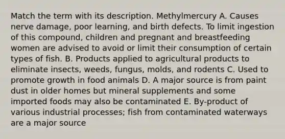 Match the term with its description. Methylmercury A. Causes nerve damage, poor learning, and birth defects. To limit ingestion of this compound, children and pregnant and breastfeeding women are advised to avoid or limit their consumption of certain types of fish. B. Products applied to agricultural products to eliminate insects, weeds, fungus, molds, and rodents C. Used to promote growth in food animals D. A major source is from paint dust in older homes but mineral supplements and some imported foods may also be contaminated E. By-product of various industrial processes; fish from contaminated waterways are a major source