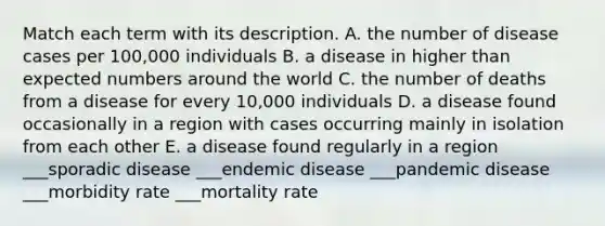 Match each term with its description. A. the number of disease cases per 100,000 individuals B. a disease in higher than expected numbers around the world C. the number of deaths from a disease for every 10,000 individuals D. a disease found occasionally in a region with cases occurring mainly in isolation from each other E. a disease found regularly in a region ___sporadic disease ___endemic disease ___pandemic disease ___morbidity rate ___mortality rate