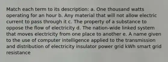 Match each term to its description: a. One thousand watts operating for an hour b. Any material that will not allow electric current to pass through it c. The property of a substance to oppose the flow of electricity d. The nation-wide linked system that moves electricity from one place to another e. A name given to the use of computer intelligence applied to the transmission and distribution of electricity insulator power grid kWh smart grid resistance