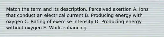 Match the term and its description. Perceived exertion A. Ions that conduct an electrical current B. Producing energy with oxygen C. Rating of exercise intensity D. Producing energy without oxygen E. Work-enhancing