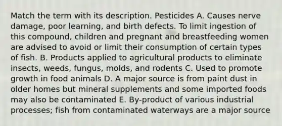 Match the term with its description. Pesticides A. Causes nerve damage, poor learning, and birth defects. To limit ingestion of this compound, children and pregnant and breastfeeding women are advised to avoid or limit their consumption of certain types of fish. B. Products applied to agricultural products to eliminate insects, weeds, fungus, molds, and rodents C. Used to promote growth in food animals D. A major source is from paint dust in older homes but mineral supplements and some imported foods may also be contaminated E. By-product of various industrial processes; fish from contaminated waterways are a major source