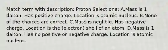 Match term with description: Proton Select one: A.Mass is 1 dalton. Has positive charge. Location is atomic nucleus. B.None of the choices are correct. C.Mass is neglible. Has negative charge. Location is the (electron) shell of an atom. D.Mass is 1 dalton. Has no positive or negative charge. Location is atomic nucleus.