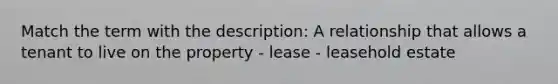 Match the term with the description: A relationship that allows a tenant to live on the property - lease - leasehold estate