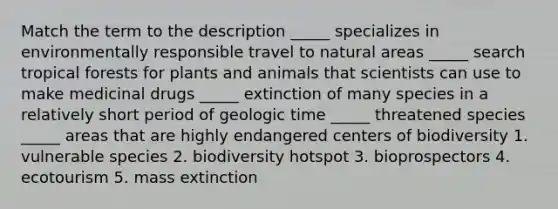 Match the term to the description _____ specializes in environmentally responsible travel to natural areas _____ search tropical forests for plants and animals that scientists can use to make medicinal drugs _____ extinction of many species in a relatively short period of geologic time _____ threatened species _____ areas that are highly endangered centers of biodiversity 1. vulnerable species 2. biodiversity hotspot 3. bioprospectors 4. ecotourism 5. mass extinction