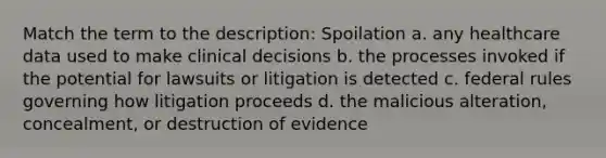 Match the term to the description: Spoilation a. any healthcare data used to make clinical decisions b. the processes invoked if the potential for lawsuits or litigation is detected c. federal rules governing how litigation proceeds d. the malicious alteration, concealment, or destruction of evidence