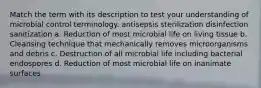 Match the term with its description to test your understanding of microbial control terminology. antisepsis sterilization disinfection sanitization a. Reduction of most microbial life on living tissue b. Cleansing technique that mechanically removes microorganisms and debris c. Destruction of all microbial life including bacterial endospores d. Reduction of most microbial life on inanimate surfaces