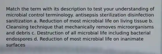 Match the term with its description to test your understanding of microbial control terminology. antisepsis sterilization disinfection sanitization a. Reduction of most microbial life on living tissue b. Cleansing technique that mechanically removes microorganisms and debris c. Destruction of all microbial life including bacterial endospores d. Reduction of most microbial life on inanimate surfaces