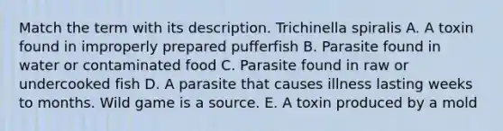 Match the term with its description. Trichinella spiralis A. A toxin found in improperly prepared pufferfish B. Parasite found in water or contaminated food C. Parasite found in raw or undercooked fish D. A parasite that causes illness lasting weeks to months. Wild game is a source. E. A toxin produced by a mold