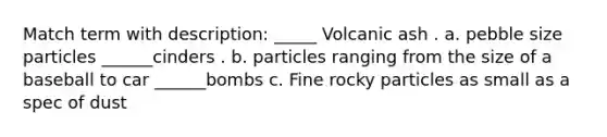 Match term with description: _____ Volcanic ash . a. pebble size particles ______cinders . b. particles ranging from the size of a baseball to car ______bombs c. Fine rocky particles as small as a spec of dust