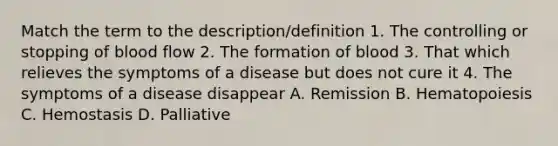 Match the term to the description/definition 1. The controlling or stopping of blood flow 2. The formation of blood 3. That which relieves the symptoms of a disease but does not cure it 4. The symptoms of a disease disappear A. Remission B. Hematopoiesis C. Hemostasis D. Palliative