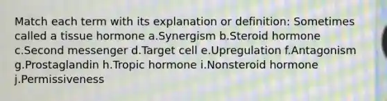 Match each term with its explanation or definition: Sometimes called a tissue hormone a.Synergism b.Steroid hormone c.Second messenger d.Target cell e.Upregulation f.Antagonism g.Prostaglandin h.Tropic hormone i.Nonsteroid hormone j.Permissiveness