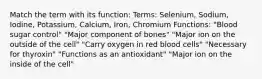 Match the term with its function: Terms: Selenium, Sodium, Iodine, Potassium, Calcium, Iron, Chromium Functions: "Blood sugar control" "Major component of bones" "Major ion on the outside of the cell" "Carry oxygen in red blood cells" "Necessary for thyroxin" "Functions as an antioxidant" "Major ion on the inside of the cell"