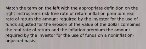 Match the term on the left with the appropriate definition on the right Instructions risk-free rate of return inflation premium real rate of return the amount required by the investor for the use of funds adjusted for the erosion of the value of the dollar combines the real rate of return and the inflation premium the amount required by the investor for the use of funds on a noninflation-adjusted basis