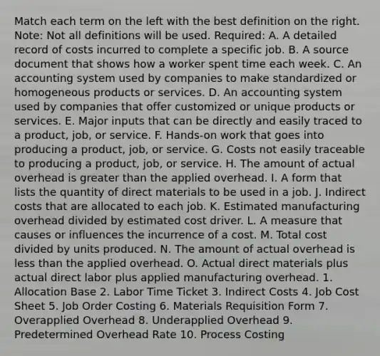 Match each term on the left with the best definition on the right. Note: Not all definitions will be used. Required: A. A detailed record of costs incurred to complete a specific job. B. A source document that shows how a worker spent time each week. C. An accounting system used by companies to make standardized or homogeneous products or services. D. An accounting system used by companies that offer customized or unique products or services. E. Major inputs that can be directly and easily traced to a product, job, or service. F. Hands-on work that goes into producing a product, job, or service. G. Costs not easily traceable to producing a product, job, or service. H. The amount of actual overhead is <a href='https://www.questionai.com/knowledge/ktgHnBD4o3-greater-than' class='anchor-knowledge'>greater than</a> the applied overhead. I. A form that lists the quantity of direct materials to be used in a job. J. Indirect costs that are allocated to each job. K. Estimated manufacturing overhead divided by estimated cost driver. L. A measure that causes or influences the incurrence of a cost. M. Total cost divided by units produced. N. The amount of actual overhead is <a href='https://www.questionai.com/knowledge/k7BtlYpAMX-less-than' class='anchor-knowledge'>less than</a> the applied overhead. O. Actual direct materials plus actual direct labor plus applied manufacturing overhead. 1. Allocation Base 2. Labor Time Ticket 3. Indirect Costs 4. Job Cost Sheet 5. Job Order Costing 6. Materials Requisition Form 7. Overapplied Overhead 8. Underapplied Overhead 9. Predetermined Overhead Rate 10. Process Costing