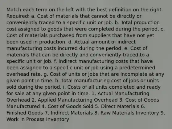 Match each term on the left with the best definition on the right. Required: a. Cost of materials that cannot be directly or conveniently traced to a specific unit or job. b. Total production cost assigned to goods that were completed during the period. c. Cost of materials purchased from suppliers that have not yet been used in production. d. Actual amount of indirect manufacturing costs incurred during the period. e. Cost of materials that can be directly and conveniently traced to a specific unit or job. f. Indirect manufacturing costs that have been assigned to a specific unit or job using a predetermined overhead rate. g. Cost of units or jobs that are incomplete at any given point in time. h. Total manufacturing cost of jobs or units sold during the period. i. Costs of all units completed and ready for sale at any given point in time. 1. Actual Manufacturing Overhead 2. Applied Manufacturing Overhead 3. Cost of Goods Manufactured 4. Cost of Goods Sold 5. Direct Materials 6. Finished Goods 7. Indirect Materials 8. Raw Materials Inventory 9. Work in Process Inventory