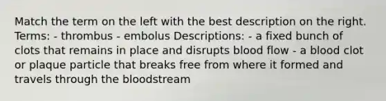 Match the term on the left with the best description on the right. Terms: - thrombus - embolus Descriptions: - a fixed bunch of clots that remains in place and disrupts blood flow - a blood clot or plaque particle that breaks free from where it formed and travels through the bloodstream