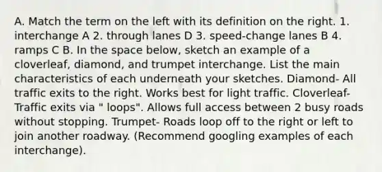 A. Match the term on the left with its definition on the right. 1. interchange A 2. through lanes D 3. speed-change lanes B 4. ramps C B. In the space below, sketch an example of a cloverleaf, diamond, and trumpet interchange. List the main characteristics of each underneath your sketches. Diamond- All traffic exits to the right. Works best for light traffic. Cloverleaf- Traffic exits via " loops". Allows full access between 2 busy roads without stopping. Trumpet- Roads loop off to the right or left to join another roadway. (Recommend googling examples of each interchange).