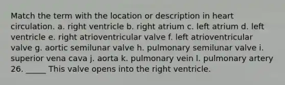 Match the term with the location or description in heart circulation. a. right ventricle b. right atrium c. left atrium d. left ventricle e. right atrioventricular valve f. left atrioventricular valve g. aortic semilunar valve h. pulmonary semilunar valve i. superior vena cava j. aorta k. pulmonary vein l. pulmonary artery 26. _____ This valve opens into the right ventricle.