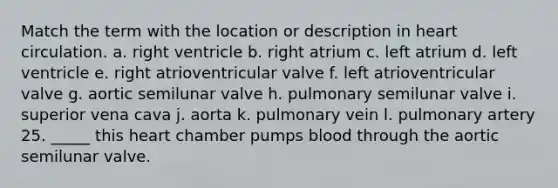 Match the term with the location or description in heart circulation. a. right ventricle b. right atrium c. left atrium d. left ventricle e. right atrioventricular valve f. left atrioventricular valve g. aortic semilunar valve h. pulmonary semilunar valve i. superior vena cava j. aorta k. pulmonary vein l. pulmonary artery 25. _____ this heart chamber pumps blood through the aortic semilunar valve.