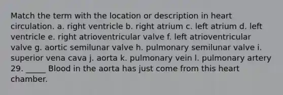 Match the term with the location or description in heart circulation. a. right ventricle b. right atrium c. left atrium d. left ventricle e. right atrioventricular valve f. left atrioventricular valve g. aortic semilunar valve h. pulmonary semilunar valve i. superior vena cava j. aorta k. pulmonary vein l. pulmonary artery 29. _____ Blood in the aorta has just come from this heart chamber.