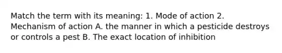 Match the term with its meaning: 1. Mode of action 2. Mechanism of action A. the manner in which a pesticide destroys or controls a pest B. The exact location of inhibition