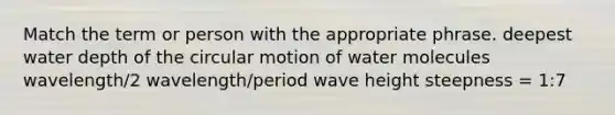 Match the term or person with the appropriate phrase. deepest water depth of the circular motion of water molecules wavelength/2 wavelength/period wave height steepness = 1:7